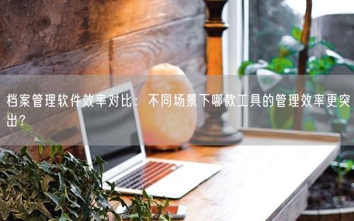 档案管理软件效率对比：不同场景下哪款工具的管理效率更突出？