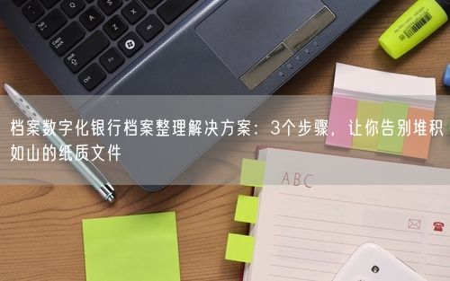 档案数字化银行档案整理解决方案：3个步骤，让你告别堆积如山的纸质文件