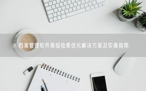 档案管理软件高级检索优化解决方案及实操指南