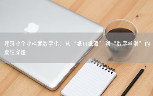 建筑业企业档案数字化：从“纸山纸海”到“数字丝滑”的魔性穿越
