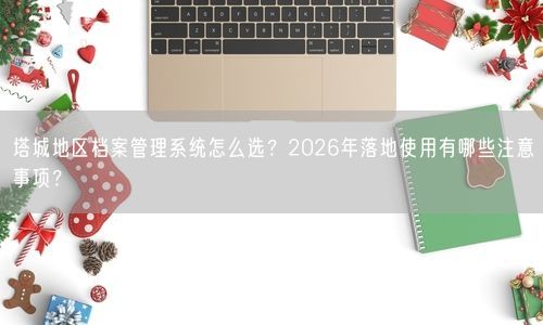 塔城地区档案管理系统怎么选？2026年落地使用有哪些注意事项？