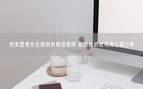档案整理安全细则保姆级指南 踩过坑的老鸟掏心窝分享