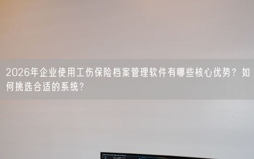 2026年企业使用工伤保险档案管理软件有哪些核心优势？如何挑选合适的系统？