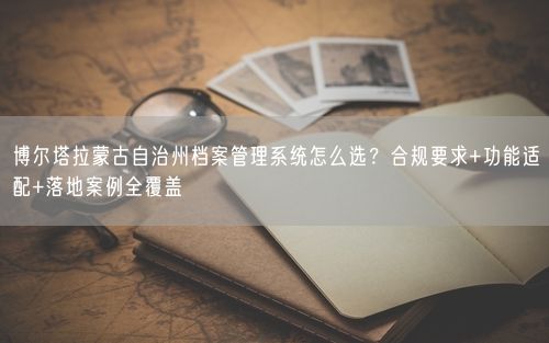 博尔塔拉蒙古自治州档案管理系统怎么选？合规要求+功能适配+落地案例全覆盖