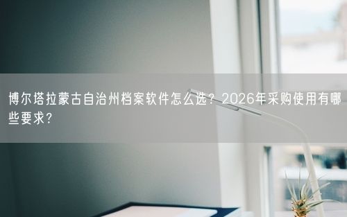 博尔塔拉蒙古自治州档案软件怎么选？2026年采购使用有哪些要求？