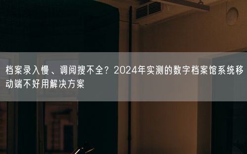 档案录入慢、调阅搜不全？2024年实测的数字档案馆系统移动端不好用解决方案