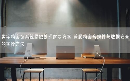 数字档案馆系统脱敏处理解决方案 兼顾档案合规性与数据安全的实操方法