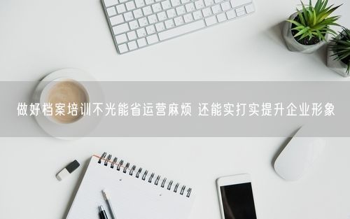 做好档案培训不光能省运营麻烦 还能实打实提升企业形象