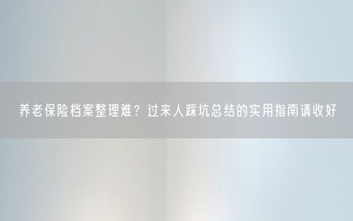 养老保险档案整理难？过来人踩坑总结的实用指南请收好