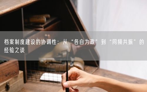 档案制度建设的协调性：从“各自为政”到“同频共振”的经验之谈