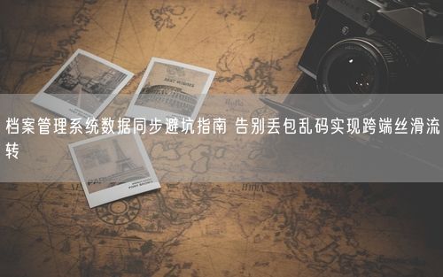 档案管理系统数据同步避坑指南 告别丢包乱码实现跨端丝滑流转