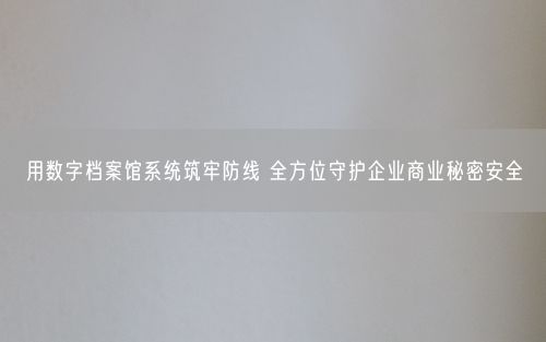 用数字档案馆系统筑牢防线 全方位守护企业商业秘密安全