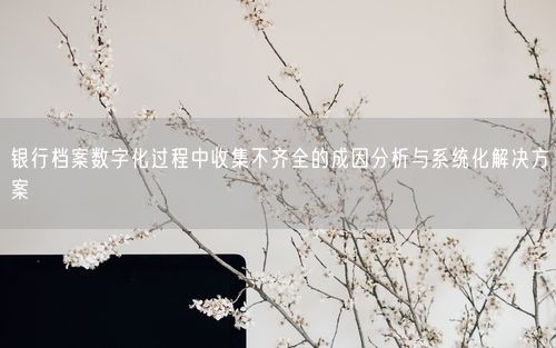 银行档案数字化过程中收集不齐全的成因分析与系统化解决方案