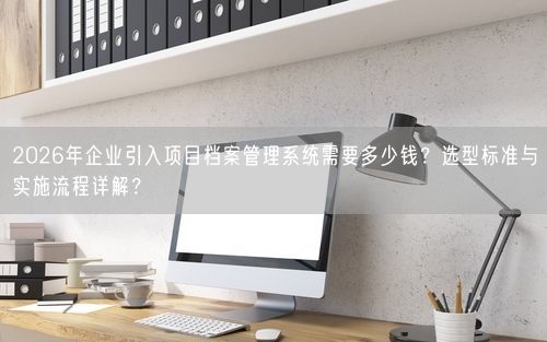 2026年企业引入项目档案管理系统需要多少钱？选型标准与实施流程详解？
