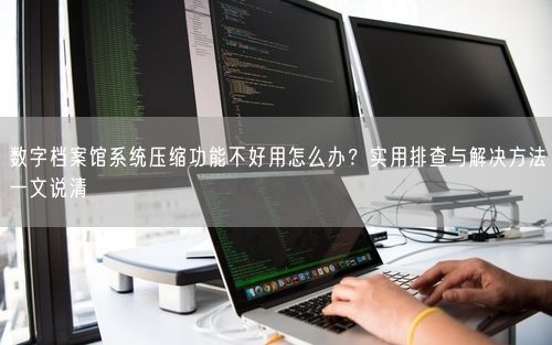数字档案馆系统压缩功能不好用怎么办？实用排查与解决方法一文说清