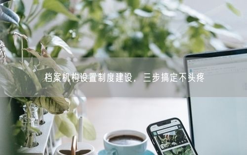 档案机构设置制度建设，三步搞定不头疼