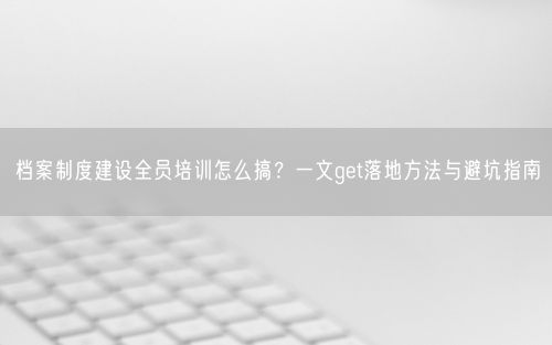 档案制度建设全员培训怎么搞？一文get落地方法与避坑指南