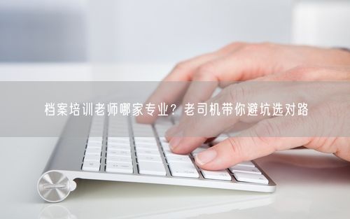 档案培训老师哪家专业？老司机带你避坑选对路