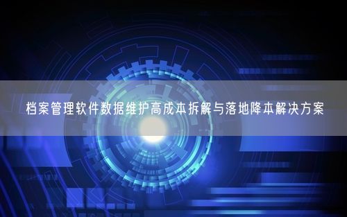 档案管理软件数据维护高成本拆解与落地降本解决方案