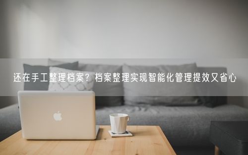 还在手工整理档案？档案整理实现智能化管理提效又省心