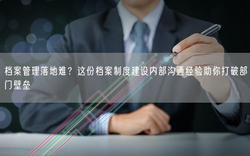 档案管理落地难？这份档案制度建设内部沟通经验助你打破部门壁垒