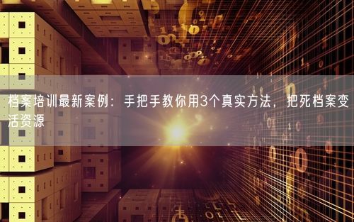 档案培训最新案例：手把手教你用3个真实方法，把死档案变活资源