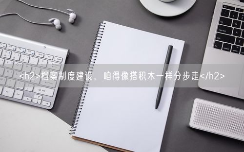 <h2>档案制度建设，咱得像搭积木一样分步走</h2>