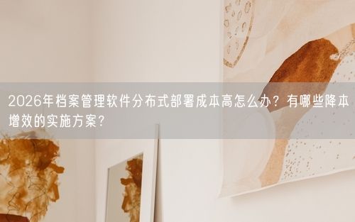 2026年档案管理软件分布式部署成本高怎么办？有哪些降本增效的实施方案？