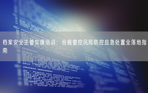 档案安全主管实操培训：合规管控风险防控应急处置全落地指南