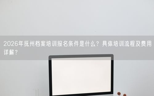 2026年抚州档案培训报名条件是什么？具体培训流程及费用详解？