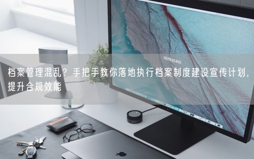 档案管理混乱？手把手教你落地执行档案制度建设宣传计划，提升合规效能