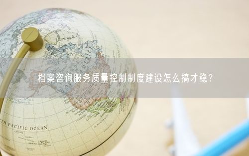 档案咨询服务质量控制制度建设怎么搞才稳？