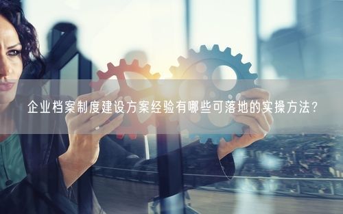 企业档案制度建设方案经验有哪些可落地的实操方法？