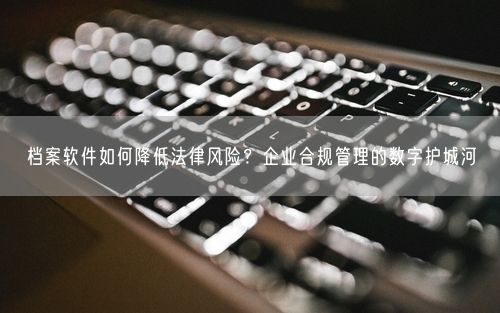 档案软件如何降低法律风险？企业合规管理的数字护城河