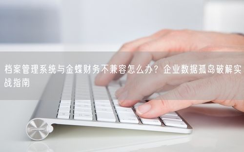 档案管理系统与金蝶财务不兼容怎么办？企业数据孤岛破解实战指南
