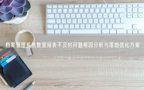 档案管理系统数据报表不及时问题根因分析与落地优化方案