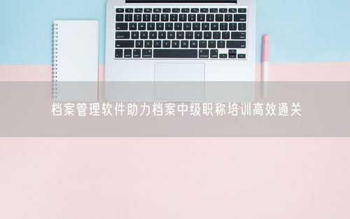 档案管理软件助力档案中级职称培训高效通关