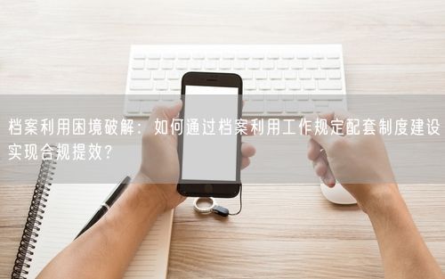 档案利用困境破解：如何通过档案利用工作规定配套制度建设实现合规提效？