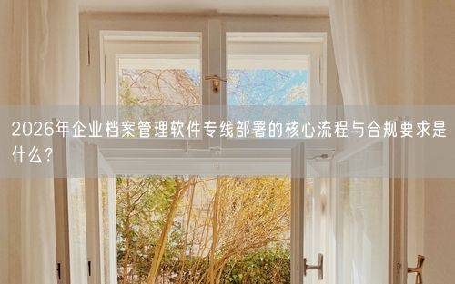 2026年企业档案管理软件专线部署的核心流程与合规要求是什么？