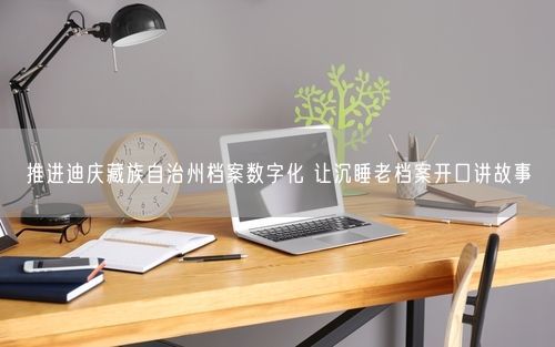 推进迪庆藏族自治州档案数字化 让沉睡老档案开口讲故事