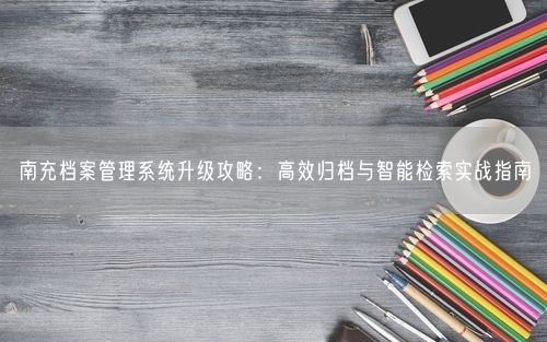 南充档案管理系统升级攻略：高效归档与智能检索实战指南