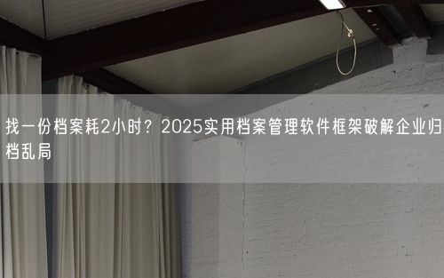 找一份档案耗2小时？2025实用档案管理软件框架破解企业归档乱局