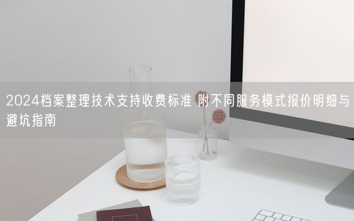 2024档案整理技术支持收费标准 附不同服务模式报价明细与避坑指南