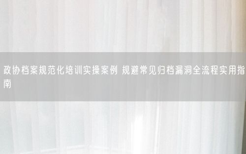 政协档案规范化培训实操案例 规避常见归档漏洞全流程实用指南
