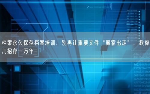 档案永久保存档案培训：别再让重要文件“离家出走”，教你几招存一万年