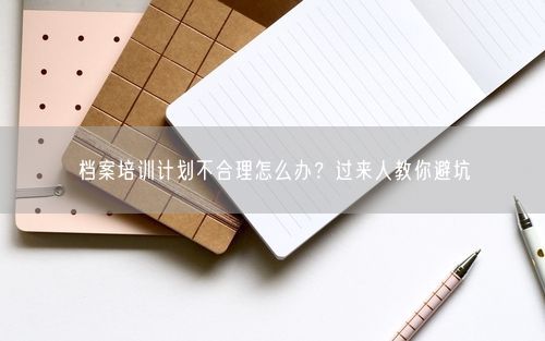 档案培训计划不合理怎么办？过来人教你避坑