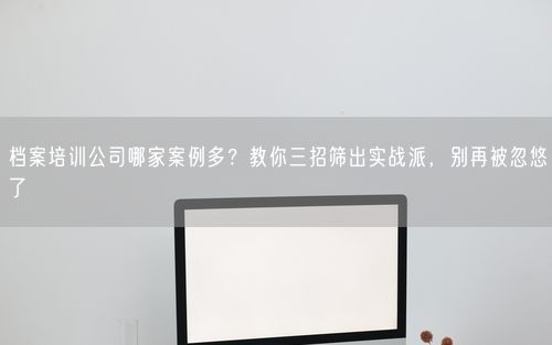 档案培训公司哪家案例多？教你三招筛出实战派，别再被忽悠了