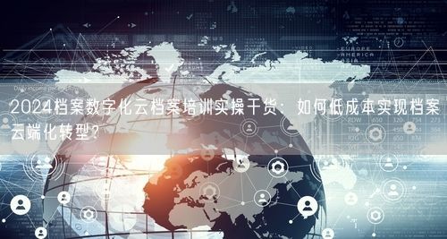 2024档案数字化云档案培训实操干货：如何低成本实现档案云端化转型？