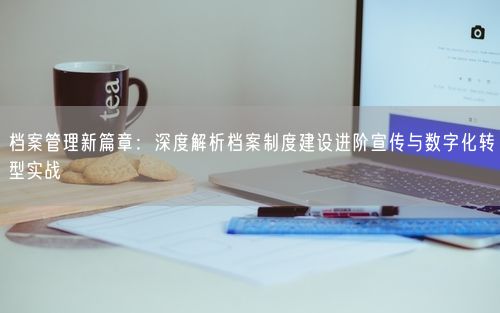 档案管理新篇章：深度解析档案制度建设进阶宣传与数字化转型实战