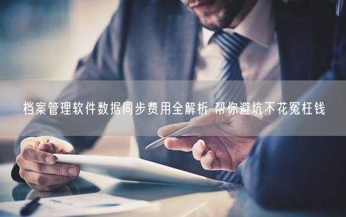 档案管理软件数据同步费用全解析 帮你避坑不花冤枉钱